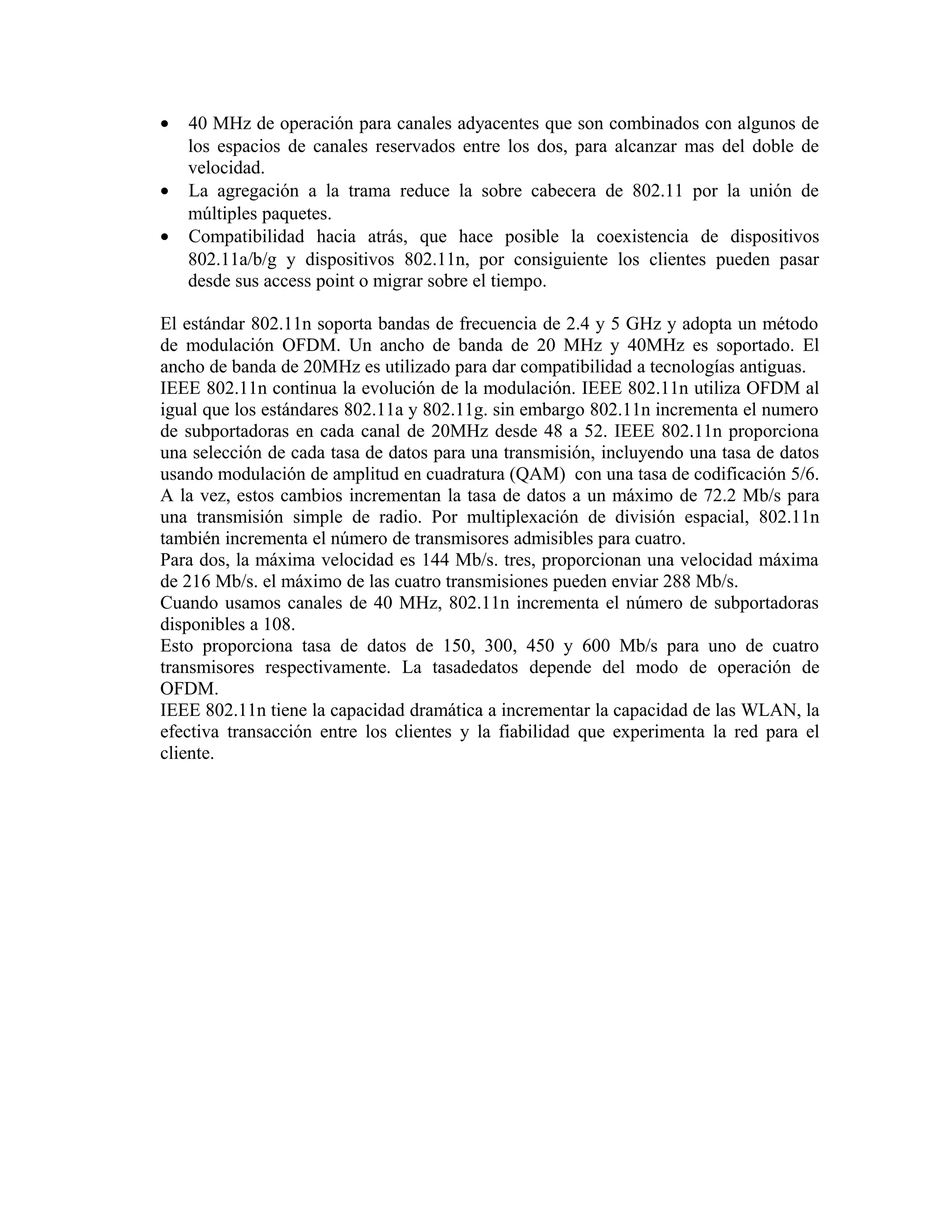 •   40 MHz de operación para canales adyacentes que son combinados con algunos de
    los espacios de canales reservados entre los dos, para alcanzar mas del doble de
    velocidad.
•   La agregación a la trama reduce la sobre cabecera de 802.11 por la unión de
    múltiples paquetes.
•   Compatibilidad hacia atrás, que hace posible la coexistencia de dispositivos
    802.11a/b/g y dispositivos 802.11n, por consiguiente los clientes pueden pasar
    desde sus access point o migrar sobre el tiempo.

El estándar 802.11n soporta bandas de frecuencia de 2.4 y 5 GHz y adopta un método
de modulación OFDM. Un ancho de banda de 20 MHz y 40MHz es soportado. El
ancho de banda de 20MHz es utilizado para dar compatibilidad a tecnologías antiguas.
IEEE 802.11n continua la evolución de la modulación. IEEE 802.11n utiliza OFDM al
igual que los estándares 802.11a y 802.11g. sin embargo 802.11n incrementa el numero
de subportadoras en cada canal de 20MHz desde 48 a 52. IEEE 802.11n proporciona
una selección de cada tasa de datos para una transmisión, incluyendo una tasa de datos
usando modulación de amplitud en cuadratura (QAM) con una tasa de codificación 5/6.
A la vez, estos cambios incrementan la tasa de datos a un máximo de 72.2 Mb/s para
una transmisión simple de radio. Por multiplexación de división espacial, 802.11n
también incrementa el número de transmisores admisibles para cuatro.
Para dos, la máxima velocidad es 144 Mb/s. tres, proporcionan una velocidad máxima
de 216 Mb/s. el máximo de las cuatro transmisiones pueden enviar 288 Mb/s.
Cuando usamos canales de 40 MHz, 802.11n incrementa el número de subportadoras
disponibles a 108.
Esto proporciona tasa de datos de 150, 300, 450 y 600 Mb/s para uno de cuatro
transmisores respectivamente. La tasadedatos depende del modo de operación de
OFDM.
IEEE 802.11n tiene la capacidad dramática a incrementar la capacidad de las WLAN, la
efectiva transacción entre los clientes y la fiabilidad que experimenta la red para el
cliente.
 