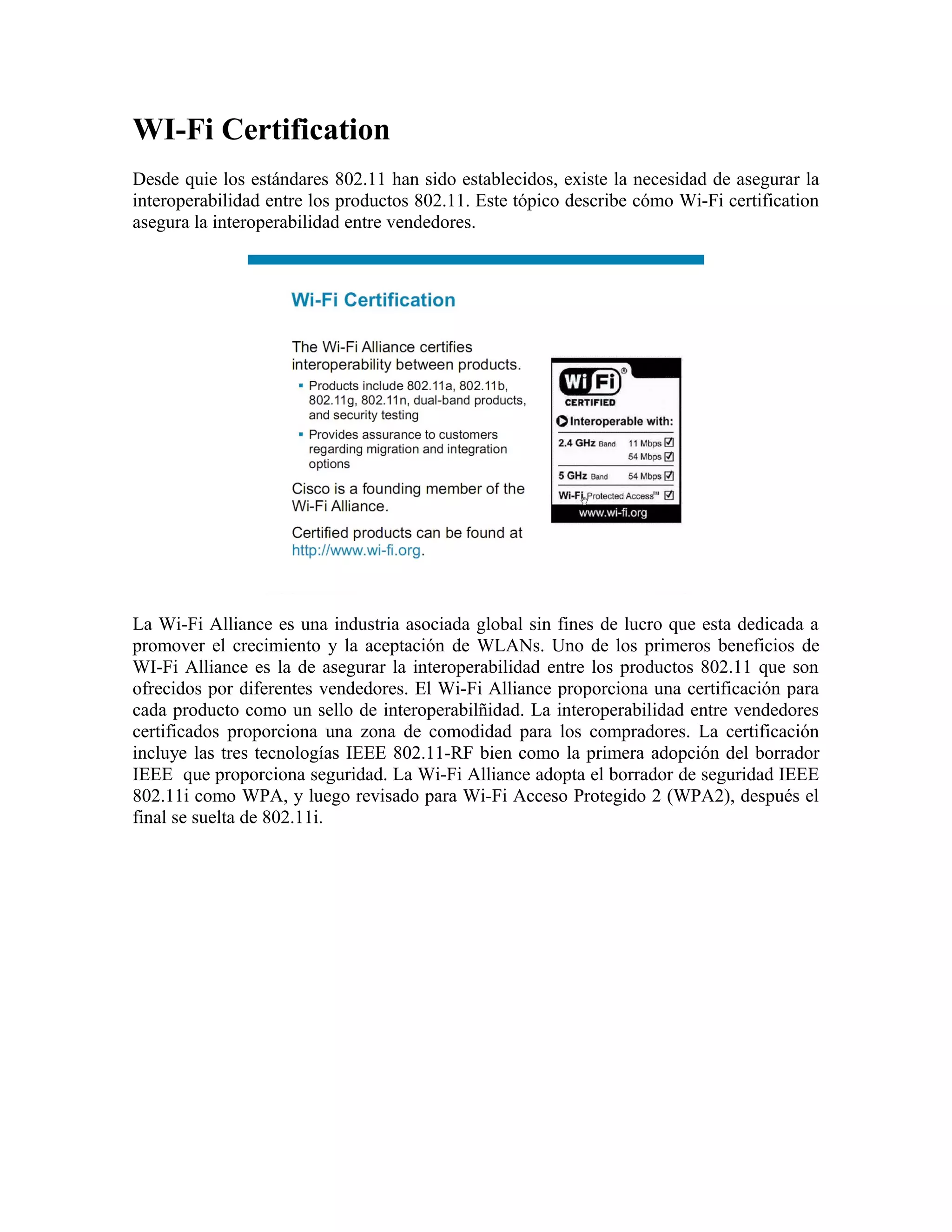 WI-Fi Certification
Desde quie los estándares 802.11 han sido establecidos, existe la necesidad de asegurar la
interoperabilidad entre los productos 802.11. Este tópico describe cómo Wi-Fi certification
asegura la interoperabilidad entre vendedores.




La Wi-Fi Alliance es una industria asociada global sin fines de lucro que esta dedicada a
promover el crecimiento y la aceptación de WLANs. Uno de los primeros beneficios de
WI-Fi Alliance es la de asegurar la interoperabilidad entre los productos 802.11 que son
ofrecidos por diferentes vendedores. El Wi-Fi Alliance proporciona una certificación para
cada producto como un sello de interoperabilñidad. La interoperabilidad entre vendedores
certificados proporciona una zona de comodidad para los compradores. La certificación
incluye las tres tecnologías IEEE 802.11-RF bien como la primera adopción del borrador
IEEE que proporciona seguridad. La Wi-Fi Alliance adopta el borrador de seguridad IEEE
802.11i como WPA, y luego revisado para Wi-Fi Acceso Protegido 2 (WPA2), después el
final se suelta de 802.11i.
 