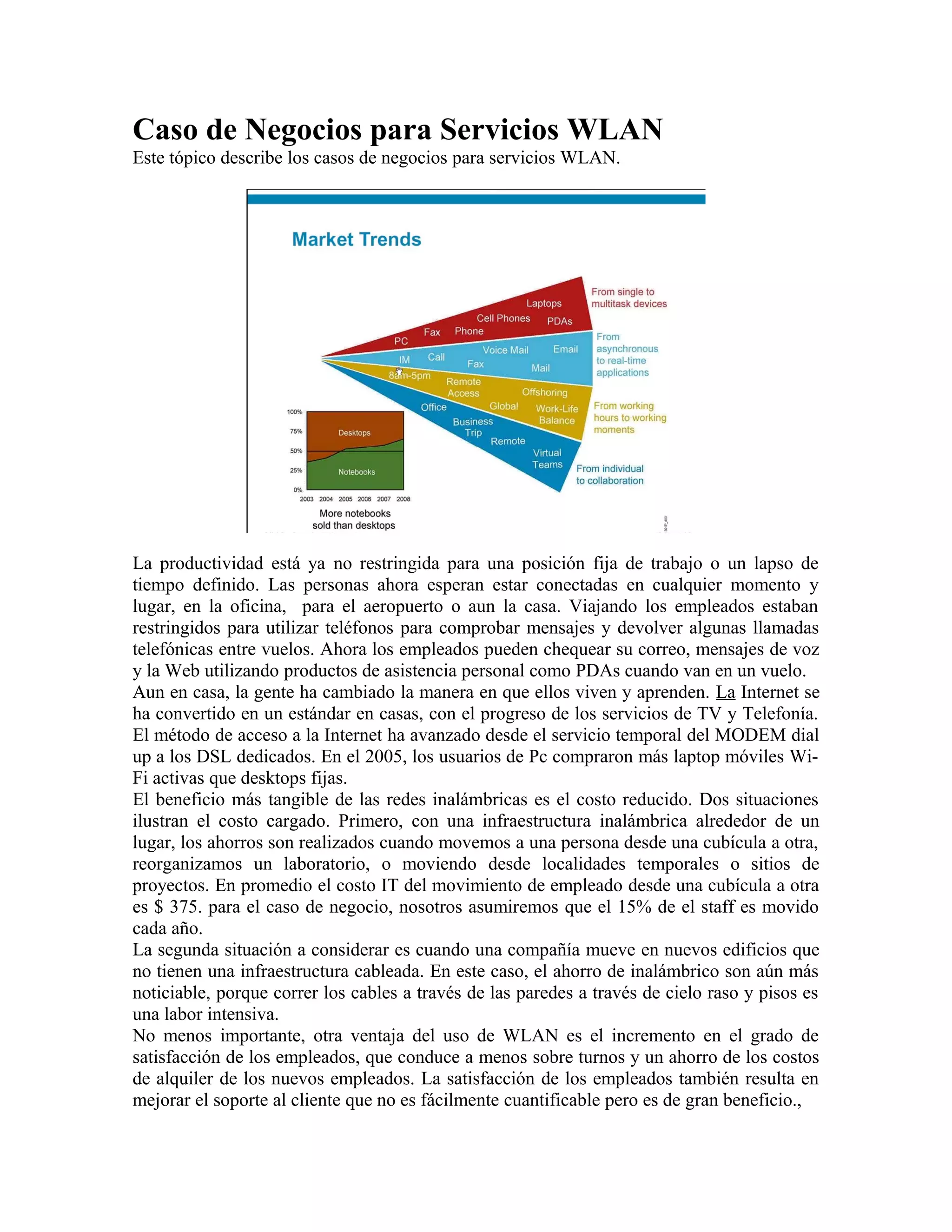 Caso de Negocios para Servicios WLAN
Este tópico describe los casos de negocios para servicios WLAN.




La productividad está ya no restringida para una posición fija de trabajo o un lapso de
tiempo definido. Las personas ahora esperan estar conectadas en cualquier momento y
lugar, en la oficina, para el aeropuerto o aun la casa. Viajando los empleados estaban
restringidos para utilizar teléfonos para comprobar mensajes y devolver algunas llamadas
telefónicas entre vuelos. Ahora los empleados pueden chequear su correo, mensajes de voz
y la Web utilizando productos de asistencia personal como PDAs cuando van en un vuelo.
Aun en casa, la gente ha cambiado la manera en que ellos viven y aprenden. La Internet se
ha convertido en un estándar en casas, con el progreso de los servicios de TV y Telefonía.
El método de acceso a la Internet ha avanzado desde el servicio temporal del MODEM dial
up a los DSL dedicados. En el 2005, los usuarios de Pc compraron más laptop móviles Wi-
Fi activas que desktops fijas.
El beneficio más tangible de las redes inalámbricas es el costo reducido. Dos situaciones
ilustran el costo cargado. Primero, con una infraestructura inalámbrica alrededor de un
lugar, los ahorros son realizados cuando movemos a una persona desde una cubícula a otra,
reorganizamos un laboratorio, o moviendo desde localidades temporales o sitios de
proyectos. En promedio el costo IT del movimiento de empleado desde una cubícula a otra
es $ 375. para el caso de negocio, nosotros asumiremos que el 15% de el staff es movido
cada año.
La segunda situación a considerar es cuando una compañía mueve en nuevos edificios que
no tienen una infraestructura cableada. En este caso, el ahorro de inalámbrico son aún más
noticiable, porque correr los cables a través de las paredes a través de cielo raso y pisos es
una labor intensiva.
No menos importante, otra ventaja del uso de WLAN es el incremento en el grado de
satisfacción de los empleados, que conduce a menos sobre turnos y un ahorro de los costos
de alquiler de los nuevos empleados. La satisfacción de los empleados también resulta en
mejorar el soporte al cliente que no es fácilmente cuantificable pero es de gran beneficio.,
 
