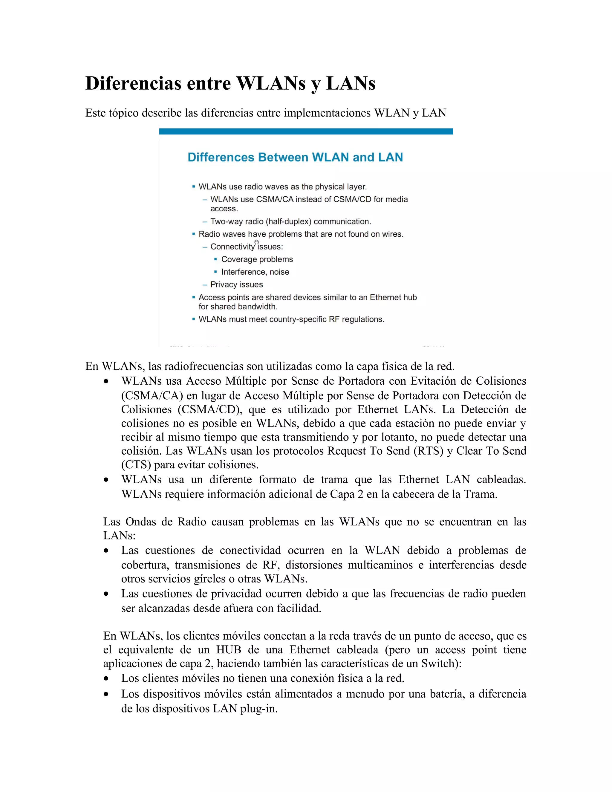 Diferencias entre WLANs y LANs
Este tópico describe las diferencias entre implementaciones WLAN y LAN




En WLANs, las radiofrecuencias son utilizadas como la capa física de la red.
   • WLANs usa Acceso Múltiple por Sense de Portadora con Evitación de Colisiones
     (CSMA/CA) en lugar de Acceso Múltiple por Sense de Portadora con Detección de
     Colisiones (CSMA/CD), que es utilizado por Ethernet LANs. La Detección de
     colisiones no es posible en WLANs, debido a que cada estación no puede enviar y
     recibir al mismo tiempo que esta transmitiendo y por lotanto, no puede detectar una
     colisión. Las WLANs usan los protocolos Request To Send (RTS) y Clear To Send
     (CTS) para evitar colisiones.
   • WLANs usa un diferente formato de trama que las Ethernet LAN cableadas.
     WLANs requiere información adicional de Capa 2 en la cabecera de la Trama.

   Las Ondas de Radio causan problemas en las WLANs que no se encuentran en las
   LANs:
   • Las cuestiones de conectividad ocurren en la WLAN debido a problemas de
      cobertura, transmisiones de RF, distorsiones multicaminos e interferencias desde
      otros servicios gíreles o otras WLANs.
   • Las cuestiones de privacidad ocurren debido a que las frecuencias de radio pueden
      ser alcanzadas desde afuera con facilidad.

   En WLANs, los clientes móviles conectan a la reda través de un punto de acceso, que es
   el equivalente de un HUB de una Ethernet cableada (pero un access point tiene
   aplicaciones de capa 2, haciendo también las características de un Switch):
   • Los clientes móviles no tienen una conexión física a la red.
   • Los dispositivos móviles están alimentados a menudo por una batería, a diferencia
       de los dispositivos LAN plug-in.
 