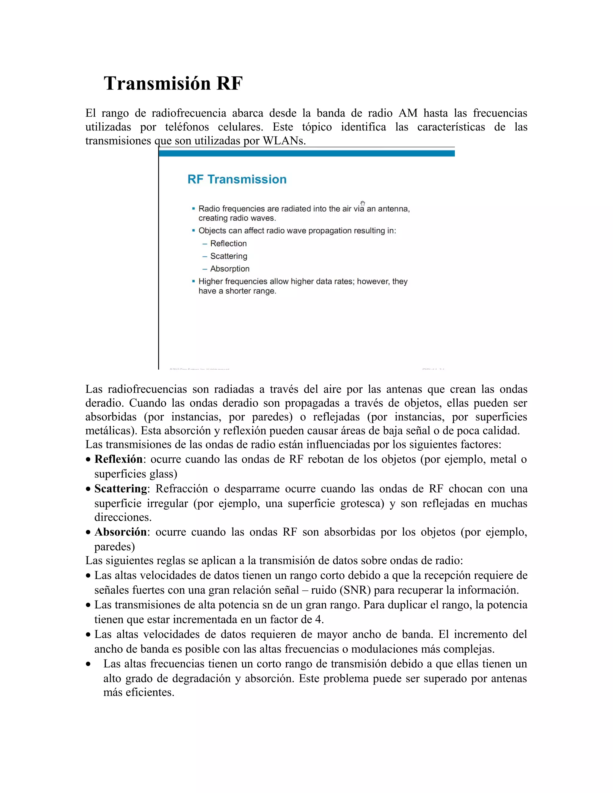 Transmisión RF
El rango de radiofrecuencia abarca desde la banda de radio AM hasta las frecuencias
utilizadas por teléfonos celulares. Este tópico identifica las características de las
transmisiones que son utilizadas por WLANs.




Las radiofrecuencias son radiadas a través del aire por las antenas que crean las ondas
deradio. Cuando las ondas deradio son propagadas a través de objetos, ellas pueden ser
absorbidas (por instancias, por paredes) o reflejadas (por instancias, por superficies
metálicas). Esta absorción y reflexión pueden causar áreas de baja señal o de poca calidad.
Las transmisiones de las ondas de radio están influenciadas por los siguientes factores:
• Reflexión: ocurre cuando las ondas de RF rebotan de los objetos (por ejemplo, metal o
  superficies glass)
• Scattering: Refracción o desparrame ocurre cuando las ondas de RF chocan con una
  superficie irregular (por ejemplo, una superficie grotesca) y son reflejadas en muchas
  direcciones.
• Absorción: ocurre cuando las ondas RF son absorbidas por los objetos (por ejemplo,
  paredes)
Las siguientes reglas se aplican a la transmisión de datos sobre ondas de radio:
• Las altas velocidades de datos tienen un rango corto debido a que la recepción requiere de
  señales fuertes con una gran relación señal – ruido (SNR) para recuperar la información.
• Las transmisiones de alta potencia sn de un gran rango. Para duplicar el rango, la potencia
  tienen que estar incrementada en un factor de 4.
• Las altas velocidades de datos requieren de mayor ancho de banda. El incremento del
  ancho de banda es posible con las altas frecuencias o modulaciones más complejas.
• Las altas frecuencias tienen un corto rango de transmisión debido a que ellas tienen un
    alto grado de degradación y absorción. Este problema puede ser superado por antenas
    más eficientes.
 