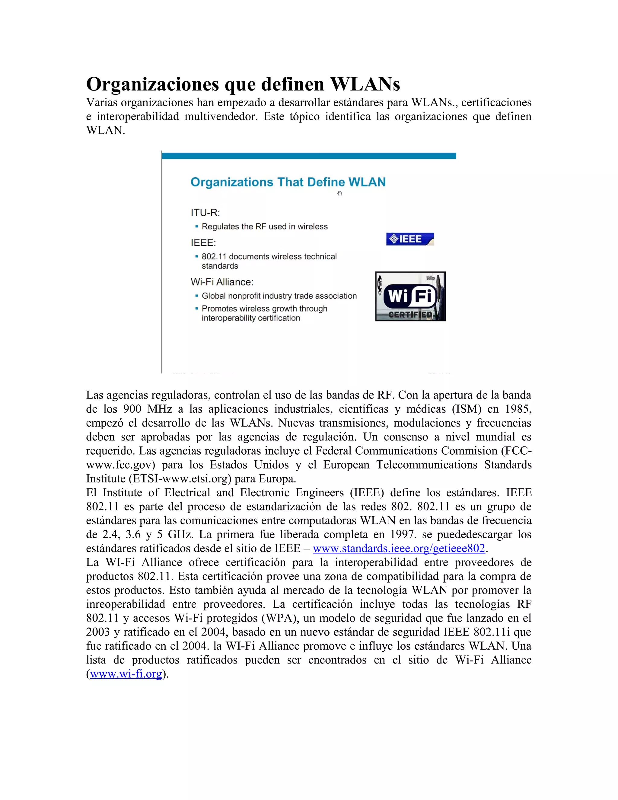 Organizaciones que definen WLANs
Varias organizaciones han empezado a desarrollar estándares para WLANs., certificaciones
e interoperabilidad multivendedor. Este tópico identifica las organizaciones que definen
WLAN.




Las agencias reguladoras, controlan el uso de las bandas de RF. Con la apertura de la banda
de los 900 MHz a las aplicaciones industriales, científicas y médicas (ISM) en 1985,
empezó el desarrollo de las WLANs. Nuevas transmisiones, modulaciones y frecuencias
deben ser aprobadas por las agencias de regulación. Un consenso a nivel mundial es
requerido. Las agencias reguladoras incluye el Federal Communications Commision (FCC-
www.fcc.gov) para los Estados Unidos y el European Telecommunications Standards
Institute (ETSI-www.etsi.org) para Europa.
El Institute of Electrical and Electronic Engineers (IEEE) define los estándares. IEEE
802.11 es parte del proceso de estandarización de las redes 802. 802.11 es un grupo de
estándares para las comunicaciones entre computadoras WLAN en las bandas de frecuencia
de 2.4, 3.6 y 5 GHz. La primera fue liberada completa en 1997. se puededescargar los
estándares ratificados desde el sitio de IEEE – www.standards.ieee.org/getieee802.
La WI-Fi Alliance ofrece certificación para la interoperabilidad entre proveedores de
productos 802.11. Esta certificación provee una zona de compatibilidad para la compra de
estos productos. Esto también ayuda al mercado de la tecnología WLAN por promover la
inreoperabilidad entre proveedores. La certificación incluye todas las tecnologías RF
802.11 y accesos Wi-Fi protegidos (WPA), un modelo de seguridad que fue lanzado en el
2003 y ratificado en el 2004, basado en un nuevo estándar de seguridad IEEE 802.11i que
fue ratificado en el 2004. la WI-Fi Alliance promove e influye los estándares WLAN. Una
lista de productos ratificados pueden ser encontrados en el sitio de Wi-Fi Alliance
(www.wi-fi.org).
 