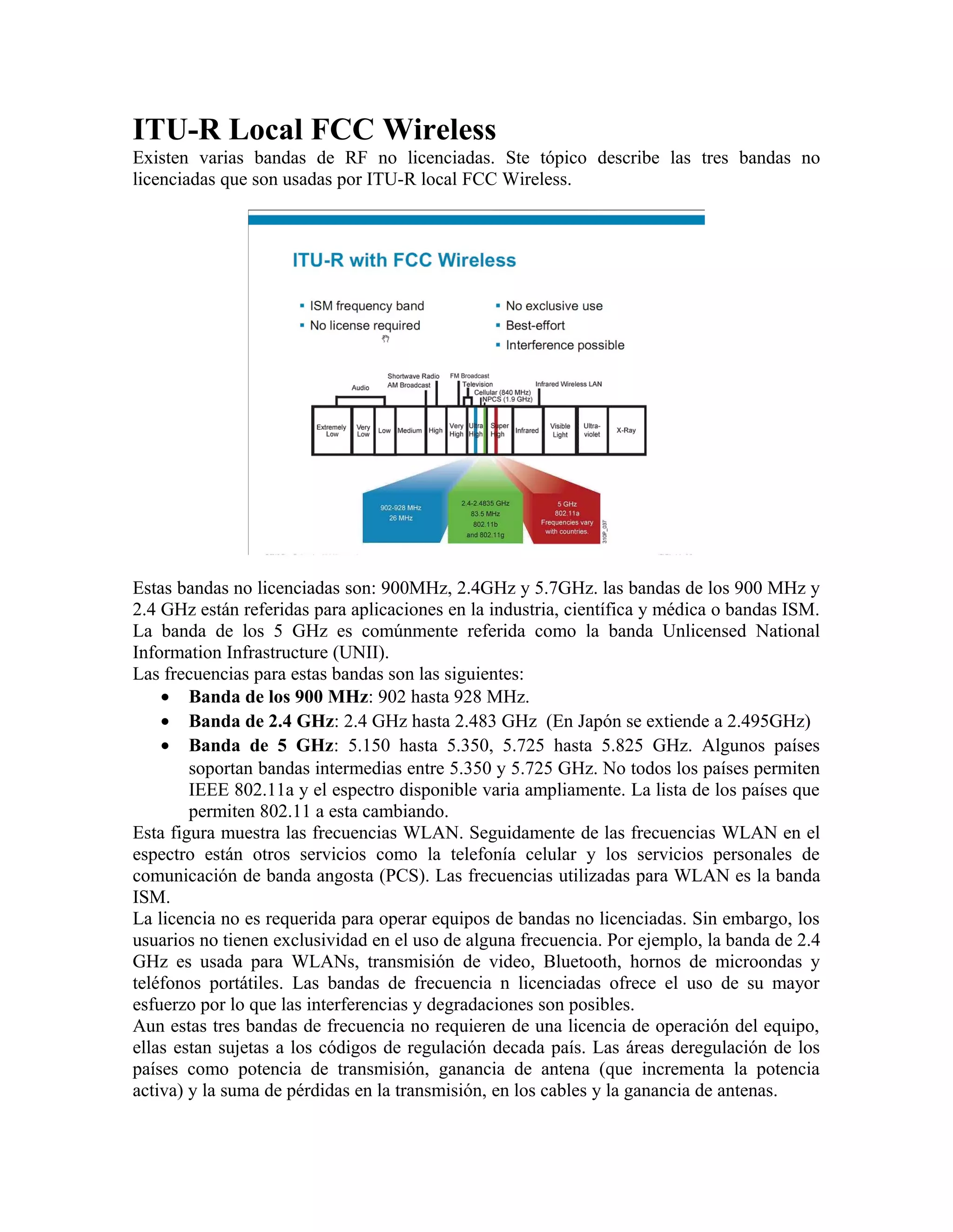 ITU-R Local FCC Wireless
Existen varias bandas de RF no licenciadas. Ste tópico describe las tres bandas no
licenciadas que son usadas por ITU-R local FCC Wireless.




Estas bandas no licenciadas son: 900MHz, 2.4GHz y 5.7GHz. las bandas de los 900 MHz y
2.4 GHz están referidas para aplicaciones en la industria, científica y médica o bandas ISM.
La banda de los 5 GHz es comúnmente referida como la banda Unlicensed National
Information Infrastructure (UNII).
Las frecuencias para estas bandas son las siguientes:
    • Banda de los 900 MHz: 902 hasta 928 MHz.
    • Banda de 2.4 GHz: 2.4 GHz hasta 2.483 GHz (En Japón se extiende a 2.495GHz)
    • Banda de 5 GHz: 5.150 hasta 5.350, 5.725 hasta 5.825 GHz. Algunos países
        soportan bandas intermedias entre 5.350 y 5.725 GHz. No todos los países permiten
        IEEE 802.11a y el espectro disponible varia ampliamente. La lista de los países que
        permiten 802.11 a esta cambiando.
Esta figura muestra las frecuencias WLAN. Seguidamente de las frecuencias WLAN en el
espectro están otros servicios como la telefonía celular y los servicios personales de
comunicación de banda angosta (PCS). Las frecuencias utilizadas para WLAN es la banda
ISM.
La licencia no es requerida para operar equipos de bandas no licenciadas. Sin embargo, los
usuarios no tienen exclusividad en el uso de alguna frecuencia. Por ejemplo, la banda de 2.4
GHz es usada para WLANs, transmisión de video, Bluetooth, hornos de microondas y
teléfonos portátiles. Las bandas de frecuencia n licenciadas ofrece el uso de su mayor
esfuerzo por lo que las interferencias y degradaciones son posibles.
Aun estas tres bandas de frecuencia no requieren de una licencia de operación del equipo,
ellas estan sujetas a los códigos de regulación decada país. Las áreas deregulación de los
países como potencia de transmisión, ganancia de antena (que incrementa la potencia
activa) y la suma de pérdidas en la transmisión, en los cables y la ganancia de antenas.
 