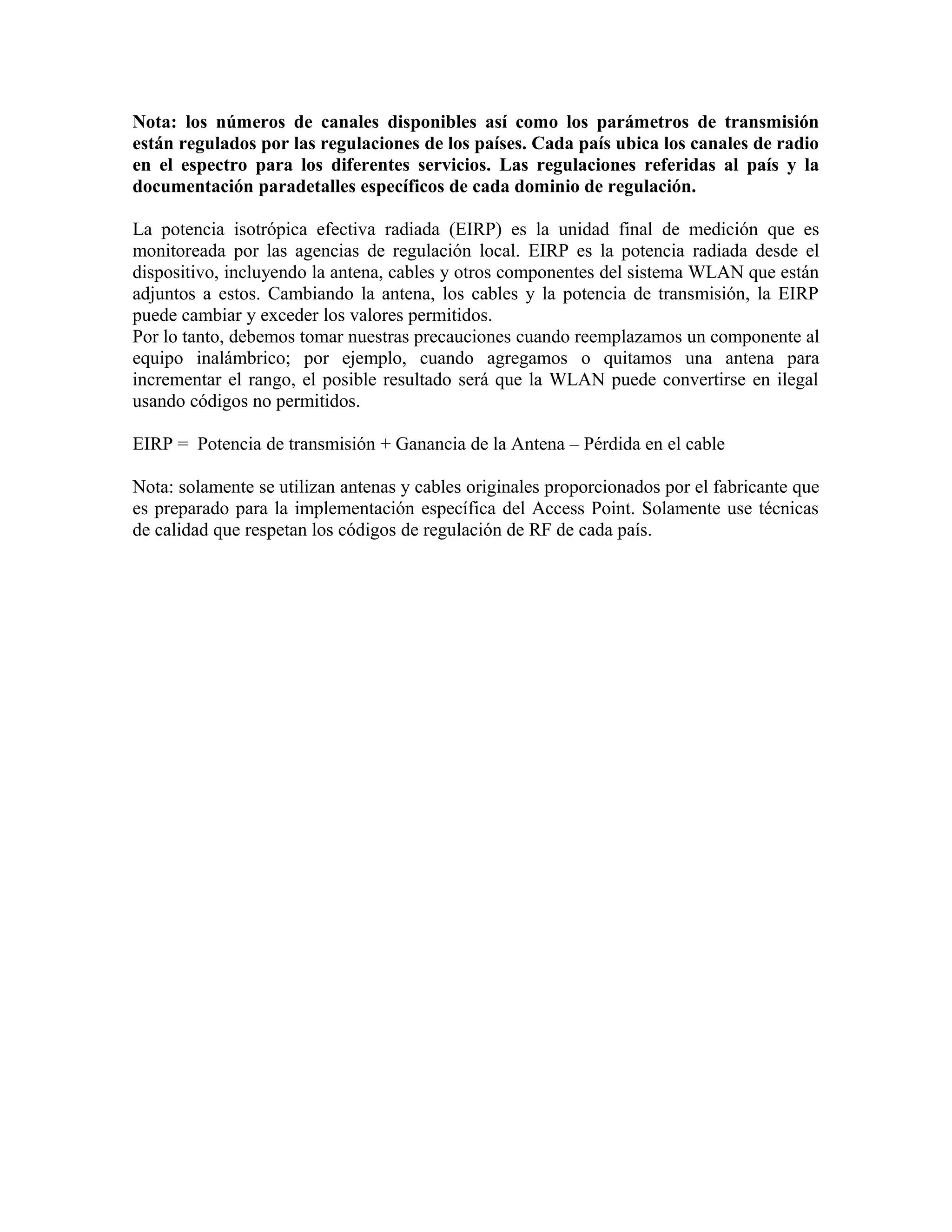 Nota: los números de canales disponibles así como los parámetros de transmisión
están regulados por las regulaciones de los países. Cada país ubica los canales de radio
en el espectro para los diferentes servicios. Las regulaciones referidas al país y la
documentación paradetalles específicos de cada dominio de regulación.

La potencia isotrópica efectiva radiada (EIRP) es la unidad final de medición que es
monitoreada por las agencias de regulación local. EIRP es la potencia radiada desde el
dispositivo, incluyendo la antena, cables y otros componentes del sistema WLAN que están
adjuntos a estos. Cambiando la antena, los cables y la potencia de transmisión, la EIRP
puede cambiar y exceder los valores permitidos.
Por lo tanto, debemos tomar nuestras precauciones cuando reemplazamos un componente al
equipo inalámbrico; por ejemplo, cuando agregamos o quitamos una antena para
incrementar el rango, el posible resultado será que la WLAN puede convertirse en ilegal
usando códigos no permitidos.

EIRP = Potencia de transmisión + Ganancia de la Antena – Pérdida en el cable

Nota: solamente se utilizan antenas y cables originales proporcionados por el fabricante que
es preparado para la implementación específica del Access Point. Solamente use técnicas
de calidad que respetan los códigos de regulación de RF de cada país.
 