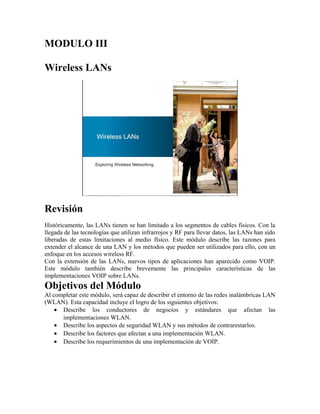MODULO III

Wireless LANs




Revisión
Históricamente, las LANs tienen se han limitado a los segmentos de cables físicos. Con la
llegada de las tecnologías que utilizan infrarrojos y RF para llevar datos, las LANs han sido
liberadas de estas limitaciones al medio físico. Este módulo describe las razones para
extender el alcance de una LAN y los métodos que pueden ser utilizados para ello, con un
enfoque en los accesos wireless RF.
Con la extensión de las LANs, nuevos tipos de aplicaciones han aparecido como VOIP.
Este módulo también describe brevemente las principales características de las
implementaciones VOIP sobre LANs.
Objetivos del Módulo
Al completar este módulo, será capaz de describir el entorno de las redes inalámbricas LAN
(WLAN). Esta capacidad incluye el logro de los siguientes objetivos:
    • Describe los conductores de negocios y estándares que afectan las
      implementaciones WLAN.
    • Describe los aspectos de seguridad WLAN y sus métodos de contrarestarlos.
    • Describe los factores que afectan a una implementación WLAN.
    • Describe los requerimientos de una implementación de VOIP.
 