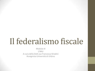 Il federalismo fiscale
Modulo III
L’IMU
A cura della Dott.ssa Francesca Stradini
Assegnista Università di Urbino
 