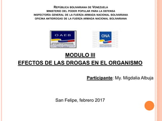 REPÚBLICA BOLIVARIANA DE VENEZUELA
MINISTERIO DEL PODER POPULAR PARA LA DEFENSA
INSPECTORÍA GENERAL DE LA FUERZA ARMADA NACIONAL BOLIVARIANA
OFICINA ANTIDROGAS DE LA FUERZA ARMADA NACIONAL BOLIVARIANA
MODULO III
EFECTOS DE LAS DROGAS EN EL ORGANISMO
Participante: My. Migdalia Albuja
San Felipe, febrero 2017
 