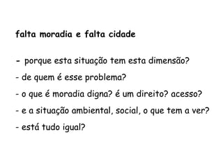 falta moradia e falta cidade
- porque esta situação tem esta dimensão?
- de quem é esse problema?
- o que é moradia digna? é um direito? acesso?
- e a situação ambiental, social, o que tem a ver?
- está tudo igual?
 