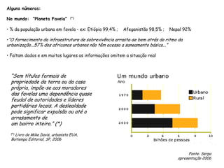 Alguns números:
No mundo: “Planeta Favela” (*)
• % da população urbana em favela - ex: Etiópia 99,4% ; Afeganistão 98,5% ; Nepal 92%
•“O fornecimento da infraestrutura de sobrevivência arrasta-se bem atrás do ritmo da
urbanização...57% dos africanos urbanos não têm acesso a saneamento básico...”
• Faltam dados e em muitos lugares as informações omitem a situação real
“Sem títulos formais de
propriedade da terra ou da casa
própria, impõe-se aos moradores
das favelas uma dependência quase
feudal de autoridades e líderes
partidários locais. A deslealdade
pode significar expulsão ou até o
arrasamento de
um bairro inteiro.” (*)
(*) Livro de Mike Davis, urbanista EUA,
Boitempo Editorial, SP, 2006
Fonte: Serpa
apresentação 2006
 