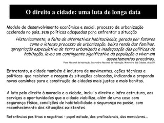 O direito a cidade: uma luta de longa data
Modelo de desenvolvimento econômico e social, processo de urbanização
acelerada no pais, sem políticas adequadas para enfrentar a situação
Historicamente, a falta de alternativas habitacionais, gerada por fatores
como o intenso processo de urbanização, baixa renda das famílias,
apropriação especulativa de terra urbanizada e inadequação das políticas de
habitação, levou um contingente significativo da população a viver em
assentamentos precários.
Plano Nacional de habitação, Secretária Nacional de Habitação, Ministério das Cidades, dez./09
Entretanto, a cidade também é indutora de movimentos, ações técnicas e
politicas que resistem e reagem às situações colocadas, indicando e propondo
novos caminhos para a construção de cidades mais justas e mais bonitas.
A luta pelo direito à moradia e a cidade, inclui o direito a infra estrutura, aos
serviços e oportunidades que a cidade viabiliza, além de uma casa com
segurança física, condições de habitabilidade e segurança na posse, com
reconhecimento das situações existentes.
Referências positivas e negativas - papel estado, dos profissionais, dos moradores...
 