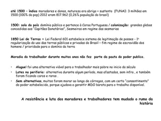 até 1500 – índios moradores e donos, natureza era abrigo + sustento (FUNAI: 3 milhões em
1500 (100% da pop) 2012 eram 817.962 (0,26% população do brasil)
1500: solo do país domínio público e pertence à Coroa Portuguesa / colonização: grandes glebas
concedidas aos “Capitães Donatários”, Sesmeiros em regime das sesmarias
1850 Lei de Terras = Lei Federal 601 estabelece sistema de legitimação de posses - 1a
regularização do uso das terras públicas e privadas do Brasil – fim regime de escravidão dos
homens / prioridade para o domínio da terra
Moradia do trabalhador durante muitos anos não fez parte da pauta do poder publico.
• Aluguel foi uma alternativa viável para o trabalhador mais pobre no inicio do século
• Lotes na periferia: alternativa durante algum período, mas afastados, sem infra , e também
foram ficando caros e raros .
• Sem alternativas, muitos foram morar ao longo de córregos, com um certo “consentimento”
do poder estabelecido, porque ajudava a garantir MDO barata para o trabalho disponível.
A resistência e luta dos moradores e trabalhadores tem mudado o rumo da
história
 