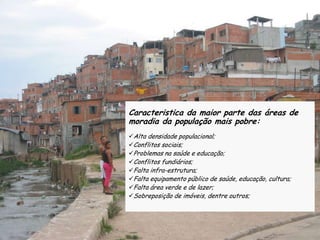 Caracteristica da maior parte das áreas de
moradia da população mais pobre:
Alta densidade populacional;
Conflitos sociais;
Problemas na saúde e educação;
Conflitos fundiários;
Falta infra-estrutura;
Falta equipamento público de saúde, educação, cultura;
Falta área verde e de lazer;
Sobreposição de imóveis, dentre outros;
 