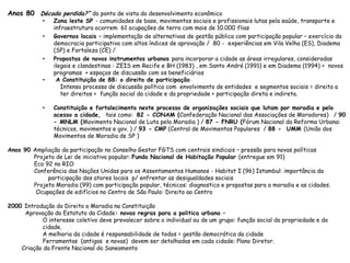 Anos 80 Década perdida?” do ponto de vista do desenvolvimento econômico
• Zona leste SP - comunidades de base, movimentos sociais e profissionais lutas pela saúde, transporte e
infraestrutura ocorrem 61 ocupações de terra com mais de 10.000 flias
• Governos locais – implementação de alternativas de gestão pública com participação popular – exercício da
democracia participativa com altos índices de aprovação / 80 - experiências em Vila Velha (ES), Diadema
(SP) e Fortaleza (CE) /
• Propostas de novos instrumentos urbanos para incorporar a cidade as áreas irregulares, consideradas
ilegais e clandestinas : ZEIS em Recife e BH (1983) , em Santo André (1991) e em Diadema (1994) + novos
programas + espaços de discussão com os beneficiários
• A Constituição de 88: o direito de participação
Intenso processo de discussão política com envolvimento de entidades e segmentos sociais = direito a
ter direitos + função social da cidade e da propriedade + participação direta e indireta.
• Constituição e fortalecimento neste processo de organizações sociais que lutam por moradia e pelo
acesso a cidade, tais como: 82 - CONAM (Confederação Nacional das Associações de Moradores) / 90
- MNLM (Movimento Nacional de Luta pela Moradia ) / 87 - FNRU (Fórum Nacional da Reforma Urbana:
técnicos, movimentos e gov. ) / 93 - CMP (Central de Movimentos Populares / 88 - UMM (União dos
Movimentos de Moradia de SP )
Anos 90 Ampliação da participação no Conselho Gestor FGTS com centrais sindicais – pressão para novas políticas
Projeto de Lei de iniciativa popular: Fundo Nacional de Habitação Popular (entregue em 91)
Eco 92 no RIO
Conferência das Nações Unidas para os Assentamentos Humanos - Habitat I (96) Istambul: importância da
participação dos atores locais p/ enfrentar as desigualdades sociais
Projeto Moradia (99) com participação popular, técnicos: diagnostico e propostas para a moradia e as cidades.
Ocupações de edifícios no Centro de São Paulo: Direito ao Centro
2000 Introdução do Direito a Moradia na Constituição
Aprovação do Estatuto da Cidade: novas regras para a politica urbana –
O interesse coletivo deve prevalecer sobre o individual ou de um grupo: função social da propriedade e da
cidade.
A melhoria da cidade é responsabilidade de todos = gestão democrática da cidade
Ferramentas (antigas e novas) devem ser detalhadas em cada cidade: Plano Diretor.
Criação da Frente Nacional do Saneamento
 