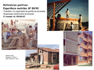 Referencias positivas:
Experiência mutirões SP 89/92
Trabalhar c/a capacidade de gestão da sociedade
Organizada, beneficiária da moradia
O exemplo do URUGUAI
Canteiro São
Francisco / Amai /
São Francisco / Juta
 