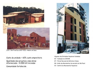 Juta / São Francisco setor VIII / Madre de Deus
Custo da unidade ~ 60% custo empreiteira
Qualidade dos projetos e das obras
diferenciada – 11.000 UH iniciadas
Comunidade fortalecida
Algumas das Entidades Populares fundadas
82 – fundação da CONAM
87 – Fórum Nacional da Reforma Urbana
88- União dos Movimentos de moradia de São Paulo
93 – Central de Movimentos Populares
 