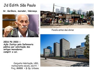 Jd Edith São Paulo
Sr. Gerôncio, morador, liderança.
Favela antes das obras
Conjunto Habitação, UBS,
restaurante escola, escrit. –
Proj. MMBB + $ Op. Urbana
ZEIS PD 2003 +
Ação Justiça pela Defensoria
pública por solicitação dos
antigos moradores:
cumprir a Lei.
 