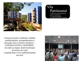 Assessoria técnica Ambiente: trabalho
multidisciplinar, acompanhamento e
discussão com os futuros moradores –
CONTRATANTES e GESTORES -
em todas as etapas, desde localização
do terreno ate o pôs
ocupação.http://www.ambientearquitet
ura.com/
Programa:
Vila
Patrimonial
• 8 edifícios com 6 pavimentos
• centro comunitário
• 32 vagas de garagem
• área total do terreno= 4.429,50
m²
 