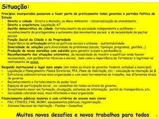 Situação:
Princípios incorporados passaram a fazer parte de praticamente todos governos e partidos Politica de
Estado
• Direito a cidade - Direito a Moradia, ao Meio Ambiente – Universalização do atendimento
• Direito a arquitetura: Legislação AT
• Gestão democrática da cidade -fortalecimento da sociedade independente e autônoma =
reconhecimento do protagonismo e autonomia dos movimentos sociais e da necessidade de pactos
sociais
• Função Social da Cidade e da Propriedade
• Importância da articulação entre as políticas sociais e urbanas - sustentabilidade
• Diversidade de soluções para diversidade de problemas (escala, tipologia, programas, gestões...)
• Produção de novas moradias com subsidio para garantir acesso e permanência
• Reconhecimento das situações existentes, da necessidade de investir e qualificar onde houver
necessidade, com parâmetros técnicos e sociais , bem como a importância de fortalecer e legitimar os
instrumento de posse.
Respaldo institucional e legal mais amplo (em todos os níveis de governo: federal, estadual e municipal)
• Legislação e Planejamento: Planos Diretores, PPA, Plano de Habitação, etc – vinculação na liberação de $
• Estruturas administrativas mais organizadas e com mais ferramentas de trabalho, nos diferentes níveis
de governo
• Reconhecimento e fortalecimento do poder local
• Espaços de participação social , ex: conselhos em todos os níveis de governo,
• Investimento maior em formação, divulgação, sistemas de informação, portal da transparência, etc.
• Sociedade cobrando mais, mais informada e mais organizada
Financiamento públicos maiores e com critérios de acesso mais claros
• PAC, FINHIS, PAR, MCMV, equipamentos públicos, regularização,
• Sistema Nacional de Habitação - Fundos + Conselhos
Muitos novos desafios e novos trabalhos para todos -
 