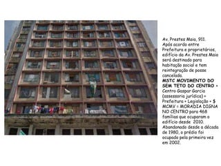 Av. Prestes Maia, 911.
Após acordo entre
Prefeitura e proprietários,
edifício da Av. Prestes Maia
será destinado para
habitação social e tem
reintegração de posse
cancelada.
MSTC MOVIMENTO DO
SEM TETO DO CENTRO +
Centro Gaspar Garcia
(assessoria jurídica) +
Prefeitura + Legislação + $
MCMV = MORADIA DIGNA
NO CENTRO para 468
famílias que ocuparam o
edifício desde 2010.
Abandonado desde a década
de 1980, o prédio foi
ocupado pela primeira vez
em 2002.
 