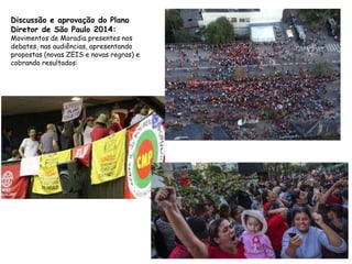 Discussão e aprovação do Plano
Diretor de São Paulo 2014:
Movimentos de Moradia presentes nos
debates, nas audiências, apresentando
propostas (novas ZEIS e novas regras) e
cobrando resultados:
 