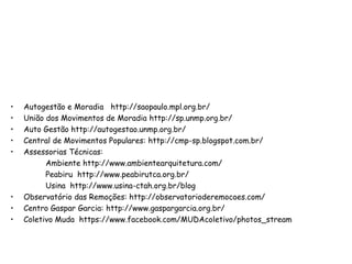 • Autogestão e Moradia http://saopaulo.mpl.org.br/
• União dos Movimentos de Moradia http://sp.unmp.org.br/
• Auto Gestão http://autogestao.unmp.org.br/
• Central de Movimentos Populares: http://cmp-sp.blogspot.com.br/
• Assessorias Técnicas:
Ambiente http://www.ambientearquitetura.com/
Peabiru http://www.peabirutca.org.br/
Usina http://www.usina-ctah.org.br/blog
• Observatório das Remoções: http://observatorioderemocoes.com/
• Centro Gaspar Garcia: http://www.gaspargarcia.org.br/
• Coletivo Muda https://www.facebook.com/MUDAcoletivo/photos_stream
 