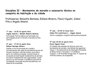 Disciplina II : Movimentos de moradia e assessoria técnica na
conquista da habitação e da cidade
Professores: Benedito Barbosa, Edilson Mineiro, Flavio Higushi, Sidnei
Pita e Angela Amaral
1ª aula - 16.03.16 quarta feira
Angela Amaral e Bendito Roberto Barbosa
Introdução: Politica pública de habitação com
participação social e o Direito a moradia na área
central.
2ª aula - 17.03.16 quinta feira
Edilson Henrique Mineiro
Analise critica do processo de criação e
fortalecimento das redes de movimentos sociais de
luta por moradia e reforma urbana, ocorridos a
partir da redemocratização, reconstituindo os
processos de mobilização fundamentais do período,
os valores fundamentais das organizações, a ação
direta e ou institucional, a incidência concreta na
formulação e execução de políticas públicas e os
desafios da atualidade.
3ª aula - 22.03.16 terça feira
Sidnei Pita (confirmar) e Angela Amaral
Visita a ocupação e conjunto habitacional produzido
4ª aula-23.03.16 quarta feira
Flavio Higuchi Hirao
O trabalho das assessorias técnicas junto aos
movimentos de moradia, com ênfase nos seguintes
temas: 1. Os Laboratórios de Habitação (Faculdade
de Belas Artes e Unicamp). 2. A influência
uruguaia, 3. Os mutirões autogeridos, 4. A pauta da
reforma urbana e da autogestão.
 