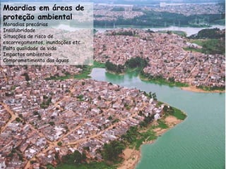 2005
169 milhões
82% vivem em cidades
1950
18 milhões
36% viviam em cidades
Em 50 anos a população urbana cresceu
mais de 150 milhões
PROCESSO DA URBANIZAÇÃO BRASILEIRA
Moardias em áreas de
proteção ambiental
Moradias precárias
Insalubridade
Situações de risco de
escorregamentos, inundações etc.
Falta qualidade de vida
Impactos ambientais
Comprometimento das águas
 