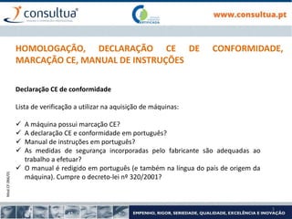 Mod.CF.066/01
3
HOMOLOGAÇÃO, DECLARAÇÃO CE DE CONFORMIDADE,
MARCAÇÃO CE, MANUAL DE INSTRUÇÕES
Declaração CE de conformidade
Lista de verificação a utilizar na aquisição de máquinas:
 A máquina possui marcação CE?
 A declaração CE e conformidade em português?
 Manual de instruções em português?
 As medidas de segurança incorporadas pelo fabricante são adequadas ao
trabalho a efetuar?
 O manual é redigido em português (e também na língua do país de origem da
máquina). Cumpre o decreto-lei nº 320/2001?
 
