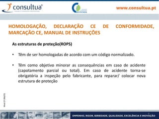 Mod.CF.066/01
6
HOMOLOGAÇÃO, DECLARAÇÃO CE DE CONFORMIDADE,
MARCAÇÃO CE, MANUAL DE INSTRUÇÕES
As estruturas de proteção(ROPS)
• Têm de ser homologadas de acordo com um código normalizado.
• Têm como objetivo minorar as consequências em caso de acidente
(capotamento parcial ou total). Em caso de acidente torna-se
obrigatória a inspeção pelo fabricante, para reparar/ colocar nova
estrutura de proteção
 