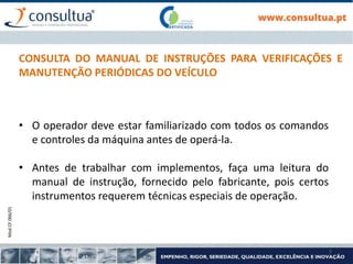 Mod.CF.066/01
7
CONSULTA DO MANUAL DE INSTRUÇÕES PARA VERIFICAÇÕES E
MANUTENÇÃO PERIÓDICAS DO VEÍCULO
• O operador deve estar familiarizado com todos os comandos
e controles da máquina antes de operá-la.
• Antes de trabalhar com implementos, faça uma leitura do
manual de instrução, fornecido pelo fabricante, pois certos
instrumentos requerem técnicas especiais de operação.
 