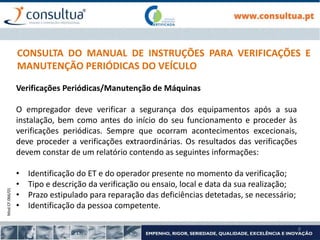 Mod.CF.066/01
8
CONSULTA DO MANUAL DE INSTRUÇÕES PARA VERIFICAÇÕES E
MANUTENÇÃO PERIÓDICAS DO VEÍCULO
Verificações Periódicas/Manutenção de Máquinas
O empregador deve verificar a segurança dos equipamentos após a sua
instalação, bem como antes do início do seu funcionamento e proceder às
verificações periódicas. Sempre que ocorram acontecimentos excecionais,
deve proceder a verificações extraordinárias. Os resultados das verificações
devem constar de um relatório contendo as seguintes informações:
• Identificação do ET e do operador presente no momento da verificação;
• Tipo e descrição da verificação ou ensaio, local e data da sua realização;
• Prazo estipulado para reparação das deficiências detetadas, se necessário;
• Identificação da pessoa competente.
 