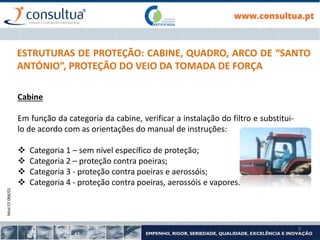 Mod.CF.066/01
9
ESTRUTURAS DE PROTEÇÃO: CABINE, QUADRO, ARCO DE “SANTO
ANTÓNIO”, PROTEÇÃO DO VEIO DA TOMADA DE FORÇA
Cabine
Em função da categoria da cabine, verificar a instalação do filtro e substitui-
lo de acordo com as orientações do manual de instruções:
 Categoria 1 – sem nível específico de proteção;
 Categoria 2 – proteção contra poeiras;
 Categoria 3 - proteção contra poeiras e aerossóis;
 Categoria 4 - proteção contra poeiras, aerossóis e vapores.
 