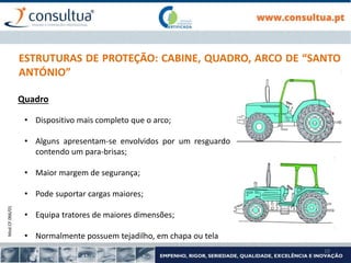 Mod.CF.066/01
10
ESTRUTURAS DE PROTEÇÃO: CABINE, QUADRO, ARCO DE “SANTO
ANTÓNIO”
Quadro
• Dispositivo mais completo que o arco;
• Alguns apresentam-se envolvidos por um resguardo
contendo um para-brisas;
• Maior margem de segurança;
• Pode suportar cargas maiores;
• Equipa tratores de maiores dimensões;
• Normalmente possuem tejadilho, em chapa ou tela
 