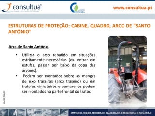 Mod.CF.066/01
11
ESTRUTURAS DE PROTEÇÃO: CABINE, QUADRO, ARCO DE “SANTO
ANTÓNIO”
Arco de Santo António
• Utilizar o arco rebatido em situações
estritamente necessárias (ex. entrar em
estufas, passar por baixo da copa das
árvores).
• Podem ser montados sobre as mangas
de eixo traseiras (arco traseiro) ou em
tratores vinhateiros e pomareiros podem
ser montados na parte frontal do trator.
 