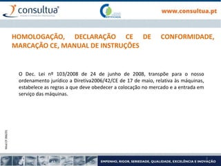 Mod.CF.066/01
2
HOMOLOGAÇÃO, DECLARAÇÃO CE DE CONFORMIDADE,
MARCAÇÃO CE, MANUAL DE INSTRUÇÕES
O Dec. Lei nº 103/2008 de 24 de junho de 2008, transpõe para o nosso
ordenamento jurídico a Diretiva2006/42/CE de 17 de maio, relativa às máquinas,
estabelece as regras a que deve obedecer a colocação no mercado e a entrada em
serviço das máquinas.
 