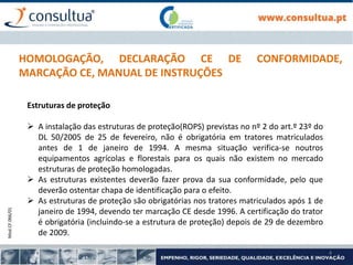 Mod.CF.066/01
4
HOMOLOGAÇÃO, DECLARAÇÃO CE DE CONFORMIDADE,
MARCAÇÃO CE, MANUAL DE INSTRUÇÕES
Estruturas de proteção
 A instalação das estruturas de proteção(ROPS) previstas no nº 2 do art.º 23º do
DL 50/2005 de 25 de fevereiro, não é obrigatória em tratores matriculados
antes de 1 de janeiro de 1994. A mesma situação verifica-se noutros
equipamentos agrícolas e florestais para os quais não existem no mercado
estruturas de proteção homologadas.
 As estruturas existentes deverão fazer prova da sua conformidade, pelo que
deverão ostentar chapa de identificação para o efeito.
 As estruturas de proteção são obrigatórias nos tratores matriculados após 1 de
janeiro de 1994, devendo ter marcação CE desde 1996. A certificação do trator
é obrigatória (incluindo-se a estrutura de proteção) depois de 29 de dezembro
de 2009.
 