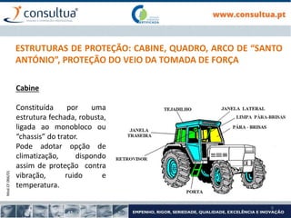 Mod.CF.066/01
9
ESTRUTURAS DE PROTEÇÃO: CABINE, QUADRO, ARCO DE “SANTO
ANTÓNIO”, PROTEÇÃO DO VEIO DA TOMADA DE FORÇA
Cabine
Constituída por uma
estrutura fechada, robusta,
ligada ao monobloco ou
“chassis” do trator.
Pode adotar opção de
climatização, dispondo
assim de proteção contra
vibração, ruido e
temperatura.
 