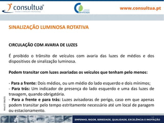 Mod.CF.066/01
12
SINALIZAÇÃO LUMINOSA ROTATIVA
CIRCULAÇÃO COM AVARIA DE LUZES
É proibido o trânsito de veículos com avaria das luzes de médios e dos
dispositivos de sinalização luminosa.
Podem transitar com luzes avariadas os veículos que tenham pelo menos:
- Para a frente: Dois médios, ou um médio do lado esquerdo e dois mínimos;
- Para trás: Um indicador de presença do lado esquerdo e uma das luzes de
travagem, quando obrigatória.
- Para a frente e para trás: Luzes avisadoras de perigo, caso em que apenas
podem transitar pelo tempo estritamente necessário até um local de paragem
ou estacionamento.
 