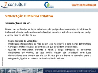 Mod.CF.066/01
13
SINALIZAÇÃO LUMINOSA ROTATIVA
SINALIZAÇÃO DE PERIGO
Devem ser utilizadas as luzes avisadoras de perigo (funcionamento simultâneo de
todos os indicadores de mudança de direção), quando o veículo represente um perigo
especial para os utentes da via:
- Súbita redução de velocidade;
- Imobilização forçada fora de mão ou em local não visível a pelo menos 100 metros;
- Condições meteorológicas ou ambientais que dificultem a visibilidade.
- Quando no transporte, durante a noite, a carga ultrapassa os contornos
envolventes do veículo, os seus limites devem ser sinalizados com luzes
delimitadoras que devem ser de cor branca para a frente e vermelha para a
retaguarda, ligadas ao sistema de iluminação do veículo.
 