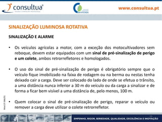 Mod.CF.066/01
15
SINALIZAÇÃO LUMINOSA ROTATIVA
SINALIZAÇÃO E ALARME
• Os veículos agrícolas a motor, com a exceção dos motocultivadores sem
reboque, devem estar equipados com um sinal de pré-sinalização de perigo
e um colete, ambos retrorrefletores e homologados.
• O uso do sinal de pré-sinalização de perigo é obrigatório sempre que o
veículo fique imobilizado na faixa de rodagem ou na berma ou nestas tenha
deixado cair a carga. Deve ser colocado do lado de onde se efetua o trânsito,
a uma distância nunca inferior a 30 m do veículo ou da carga a sinalizar e de
forma a ficar bem visível a uma distância de, pelo menos, 100 m.
• Quem colocar o sinal de pré-sinalização de perigo, reparar o veículo ou
remover a carga deve utilizar o colete retrorrefletor.
 