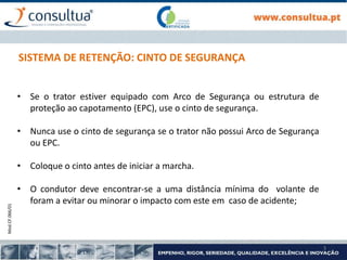 Mod.CF.066/01
3
SISTEMA DE RETENÇÃO: CINTO DE SEGURANÇA
• Se o trator estiver equipado com Arco de Segurança ou estrutura de
proteção ao capotamento (EPC), use o cinto de segurança.
• Nunca use o cinto de segurança se o trator não possui Arco de Segurança
ou EPC.
• Coloque o cinto antes de iniciar a marcha.
• O condutor deve encontrar-se a uma distância mínima do volante de
foram a evitar ou minorar o impacto com este em caso de acidente;
 