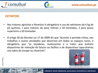 Mod.CF.066/01
5
EXTINTOR
• Nos tratores agrícolas e florestais é obrigatório o uso de extintores de 6 kg de
pó químico, 1 para tratores de peso inferior a 10 toneladas, 2 para pesos
superiores a 10 toneladas.
• O artigo 30 do Decreto Lei 17 de 2009 diz que “durante o período crítico, nos
trabalhos e outras atividades que decorram em todos os espaços rurais, é
obrigatório que “as roçadoras, motosserras e o trator que tenham
dispositivos de retenção de faíscas ou faúlhas e de dispositivos tapa-chamas
nos tubos de escape ou chaminés”.
 