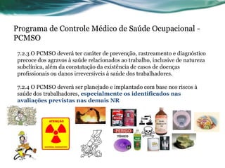 Programa de Controle Médico de Saúde Ocupacional -
PCMSO
 7.2.3 O PCMSO deverá ter caráter de prevenção, rastreamento e diagnóstico
 precoce dos agravos à saúde relacionados ao trabalho, inclusive de natureza
 subclínica, além da constatação da existência de casos de doenças
 profissionais ou danos irreversíveis à saúde dos trabalhadores.

 7.2.4 O PCMSO deverá ser planejado e implantado com base nos riscos à
 saúde dos trabalhadores, especialmente os identificados nas
 avaliações previstas nas demais NR
 