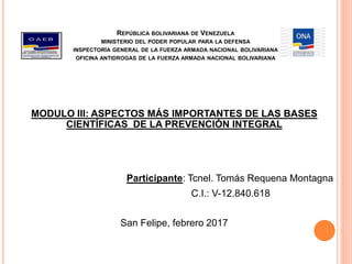 REPÚBLICA BOLIVARIANA DE VENEZUELA
MINISTERIO DEL PODER POPULAR PARA LA DEFENSA
INSPECTORÍA GENERAL DE LA FUERZA ARMADA NACIONAL BOLIVARIANA
OFICINA ANTIDROGAS DE LA FUERZA ARMADA NACIONAL BOLIVARIANA
MODULO III: ASPECTOS MÁS IMPORTANTES DE LAS BASES
CIENTÍFICAS DE LA PREVENCIÓN INTEGRAL
Participante: Tcnel. Tomás Requena Montagna
C.I.: V-12.840.618
San Felipe, febrero 2017
 
