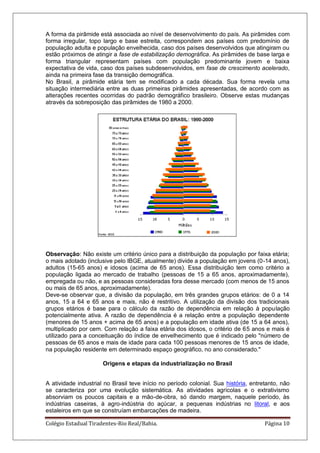 Colégio Estadual Tiradentes-Rio Real/Bahia. Página 10
A forma da pirâmide está associada ao nível de desenvolvimento do país. As pirâmides com
forma irregular, topo largo e base estreita, correspondem aos países com predomínio de
população adulta e população envelhecida, caso dos países desenvolvidos que atingiram ou
estão próximos de atingir a fase de estabilização demográfica. As pirâmides de base larga e
forma triangular representam países com população predominante jovem e baixa
expectativa de vida, caso dos países subdesenvolvidos, em fase de crescimento acelerado,
ainda na primeira fase da transição demográfica.
No Brasil, a pirâmide etária tem se modificado a cada década. Sua forma revela uma
situação intermediária entre as duas primeiras pirâmides apresentadas, de acordo com as
alterações recentes ocorridas do padrão demográfico brasileiro. Observe estas mudanças
através da sobreposição das pirâmides de 1980 a 2000.
Observação: Não existe um critério único para a distribuição da população por faixa etária;
o mais adotado (inclusive pelo IBGE, atualmente) divide a população em jovens (0-14 anos),
adultos (15-65 anos) e idosos (acima de 65 anos). Essa distribuição tem como critério a
população ligada ao mercado de trabalho (pessoas de 15 a 65 anos, aproximadamente),
empregada ou não, e as pessoas consideradas fora desse mercado (com menos de 15 anos
ou mais de 65 anos, aproximadamente).
Deve-se observar que, a divisão da população, em três grandes grupos etários: de 0 a 14
anos, 15 a 64 e 65 anos e mais, não é restritivo. A utilização da divisão dos tradicionais
grupos etários é base para o cálculo da razão de dependência em relação à população
potencialmente ativa. A razão de dependência é a relação entre a população dependente
(menores de 15 anos + acima de 65 anos) e a população em idade ativa (de 15 a 64 anos),
multiplicado por cem. Com relação a faixa etária dos idosos, o critério de 65 anos e mais é
utilizado para a conceituação do índice de envelhecimento que é indicado pelo "número de
pessoas de 65 anos e mais de idade para cada 100 pessoas menores de 15 anos de idade,
na população residente em determinado espaço geográfico, no ano considerado."
Origens e etapas da industrialização no Brasil
A atividade industrial no Brasil teve início no período colonial. Sua história, entretanto, não
se caracteriza por uma evolução sistemática. As atividades agrícolas e o extrativismo
absorviam os poucos capitais e a mão-de-obra, só dando margem, naquele período, às
indústrias caseiras, à agro-indústria do açúcar, a pequenas indústrias no litoral, e aos
estaleiros em que se construíam embarcações de madeira.
 