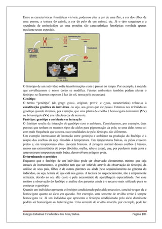 Colégio Estadual Tiradentes-Rio Real/Bahia. Página 101
Entre as características fenotípicas visíveis, podemos citar a cor de uma flor, a cor dos olhos de
uma pessoa, a textura do cabelo, a cor do pelo de um animal, etc. Já o tipo sanguíneo e a
sequência de aminoácidos de uma proteína são características fenotípicas revelada apenas
mediante testes especiais.
O fenótipo de um indivíduo sofre transformações com o passar do tempo. Por exemplo, à medida
que envelhecemos o nosso corpo se modifica. Fatores ambientais também podem alterar o
fenótipo: se ficarmos expostos à luz do sol, nossa pele escurecerá.
Genótipo
O termo “genótipo” (do grego genos, originar, provir, e typos, característica) refere-se à
constituição genética do indivíduo, ou seja, aos genes que ele possui. Estamos nos referindo ao
genótipo quando dizemos, por exemplo, que uma planta de ervilha é homozigota dominante (VV)
ou heterozigota (Vv) em relação à cor da semente.
Fenótipo: genótipo e ambiente em interação
O fenótipo resulta da interação do genótipo com o ambiente. Consideremos, por exemplo, duas
pessoas que tenham os mesmos tipos de alelos para pigmentação da pele; se uma delas toma sol
com mais frequência que a outra, suas tonalidades de pele, fenótipo, são diferentes.
Um exemplo interessante de interação entre genótipo e ambiente na produção do fenótipo é a
reação dos coelhos da raça himalaia à temperatura. Em temperaturas baixas, os pelos crescem
pretos e, em temperaturas altas, crescem brancos. A pelagem normal desses coelhos é branca,
menos nas extremidades do corpo (focinho, orelha, rabo e patas), que, por perderem mais calor e
apresentarem temperatura mais baixa, desenvolvem pelagem preta.
Determinando o genótipo
Enquanto que o fenótipo de um indivíduo pode ser observado diretamente, mesmo que seja
através de instrumentos, o genótipo tem que ser inferido através da observação do fenótipo, da
análise de seus pais, filhos e de outros parentes ou ainda pelo sequenciamento do genoma do
indivíduo, ou seja, leitura do que está nos genes. A técnica do sequenciamento, não é amplamente
utilizada, devido ao seu alto custo e pela necessidade de aparelhagem especializada. Por esse
motivo a observação do fenótipo e análise dos parentes ainda é o recurso mais utilizado para se
conhecer o genótipo.
Quando um indivíduo apresenta o fenótipo condicionado pelo alelo recessivo, conclui-se que ele é
homozigoto quanto ao alelo em questão. Por exemplo, uma semente de ervilha verde é sempre
homozigota vv. Já um indivíduo que apresenta o fenótipo condicionado pelo alelo dominante
poderá ser homozigoto ou heterozigoto. Uma semente de ervilha amarela, por exemplo, pode ter
 