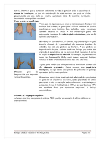 Colégio Estadual Tiradentes-Rio Real/Bahia. Página 105
nervos). Dentre os que se expressam tardiamente na vida do portador, estão os causadores da
doença de Huntington, em que há a deterioração do tecido nervoso, com perde de células
principalmente em uma parte do cérebro, acarretando perda de memória, movimentos
involuntários e desequilíbrio emocional.
Como os genes se manifestam
Vimos que, em alguns casos, os genes se manifestam com fenótipos bem
distintos. Por exemplo, os genes para a cor das sementes em ervilhas
manifestam-se com fenótipos bem definidos, sendo encontradas
sementes amarelas ou verdes. A essa manifestação gênica bem
determinada chamamos de variação gênica descontínua, pois não há
fenótipos intermediários.
Há herança de características, no entanto, cuja manifestação do gene
(também chamada de expressividade) não determina fenótipos tão
definidos, mas sim uma gradação de fenótipos. A essa gradação da
expressividade do gene, variando desde um fenótipo que mostra leve
expressão da característica até sua expressão total, chamamos de norma
de reação ou expressividade variável. Por exemplo, os portadores dos
genes para braquidactilia (dedos curto) podem apresentar fenótipos
variando de dedos levemente mais curtos até a total falta deles.
Alguns genes sempre que estão presentes se manifestam, dizemos que
são altamente penetrantes. Outros possuem uma penetrância
incompleta, ou seja, apenas uma parcela dos portadores do genótipo
apresenta o fenótipo correspondente.
Observe que o conceito de penetrância está relacionado à expressividade
do gene em um conjunto de indivíduos, sendo apresentado em termos
percentuais. Assim, por exemplo, podemos falar que a penetrância para o
gene para a doença de Huntington é de 100%, o que quer dizer que 100%
dos portadores desse gene apresentam (expressam) o fenótipo
correspondente.
Diferentes graus de
braquidactilia pela expressão
variável do genótipo.
Sistema ABO de grupos sanguíneos
A herança dos tipos sanguíneos do sistema ABO constitui um exemplo de alelos múltiplos na
espécie humana.
 