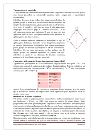 Colégio Estadual Tiradentes-Rio Real/Bahia. Página 107
Tipos possíveis de transfusão
As aglutinações que caracterizam as incompatibilidades sanguíneas do sistema acontecem quando
uma pessoa possuidora de determinada aglutinina recebe sangue com o aglutinogênio
correspondente.
Indivíduos do grupo A não podem doar sangue para indivíduos do
grupo B, porque as hemácias A, ao entrarem na corrente sanguínea do
receptor B, são imediatamente aglutinadas pelo anti-A nele presente.
A recíproca é verdadeira: indivíduos do grupo B não podem doar
sangue para indivíduos do grupo A. Tampouco indivíduos A, B ou
AB podem doar sangue para indivíduos O, uma vez que estes têm
aglutininas anti-A e anti-B, que aglutinam as hemácias portadoras de
aglutinogênios A e B ou de ambos.
Assim, o aspecto realmente importante da transfusão é o tipo de
aglutinogênio da hemácia do doador e o tipo de aglutinina do plasma
do receptor. Indivíduos do tipo O podem doar sangue para qualquer
pessoa, porque não possuem aglutinogênios A e B em suas hemácias.
Indivíduos, AB, por outro lado, podem receber qualquer tipo de
sangue, porque não possuem aglutininas no plasma. Por isso,
indivíduos do grupo O são chamadas de doadores universais,
enquanto os do tipo AB são receptores universais.
Como ocorre a Herança dos Grupos Sanguíneos no Sistema ABO?
A produção de aglutinogênios A e B são determinadas, respectivamente, pelos genes I A
e I B
. Um
terceiro gene, chamado i, condiciona a não produção de aglutinogênios. Trata-se, portanto de um
caso de alelos múltiplos. Entre os genes I A
e I B
há co-dominância (I A
= I B
), mas cada um deles
domina o gene i (I A
> i e I B
> i).
Fenótipos Genótipos
A I A
I A
ou I A
i
B I B
I B
ou I B
i
AB I A
I B
O ii
A partir desses conhecimentos fica claro que se uma pessoa do tipo sanguíneo A recebe sangue
tipo B as hemácias contidas no sangue doado seriam aglutinadas pelas aglutininas anti-B do
receptor e vice-versa.
O sistema RH de grupos sanguíneos
Um terceiro sistema de grupos sanguíneos foi descoberto a partir dos experimentos desenvolvidos
por Landsteiner e Wiener, em 1940, com sangue de macaco do gênero Rhesus. Esses
pesquisadores verificaram que ao se injetar o sangue desse macaco em cobaias, havia produção de
anticorpos para combater as hemácias introduzidas. Ao centrifugar o sangue das cobaias obteve-se
o soro que continha anticorpos anti-Rh e que poderia aglutinar as hemácias do macaco Rhesus. As
conclusões daí obtidas levariam a descoberta de um antígeno de membrana que foi denominado
Rh (Rhesus), que existia nesta espécie e não em outras como as de cobaia e, portanto,
estimulavam a produção anticorpos, denominados anti-Rh.
Há neste momento uma inferência evolutiva: se as proteínas que existem nas hemácias de vários
animais podem se assemelhar isto pode ser um indício de evolução. Na espécie humana, por
 