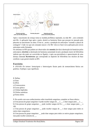 Colégio Estadual Tiradentes-Rio Real/Bahia. Página 109
Após o nascimento da criança toma-se medida profilática injetando, na mãe Rh-
, soro contendo
anti Rh. A aplicação logo após o parto, destrói as hemácias fetais que possam ter passado pela
placenta no nascimento ou antes. Evita-se , assim, a produção de anticorpos “zerando o placar de
contagem”. Cada vez que um concepto nascer e for Rh+ deve-se fazer nova aplicação pois novos
anticorpos serão formados.
Os sintomas no RN que podem ser observados são anemia (devida à destruição de hemácias pelos
anticorpos), icterícia (a destruição de hemácias aumentada levará a produção maior de bilirrubina
indireta que não pode ser convertida no fígado), e após sua persistência o aparecimento de uma
doença chamada Kernicterus que corresponde ao depósito de bilirrubina nos núcleos da base
cerebrais o que gerará retardo no RN.
Exercícios
1. (FEI-SP) Os termos: homozigoto e heterozigoto fazem parte da nomenclatura básica em
genética. Explique o que significam.
2. Defina:
a) Gene
b) DNA
c) Cromossomos
d) Locus gênico
e) Células haploides
f) Células somáticas
g) Genes alelos
3. De acordo com seus conhecimentos sobre transfusão sanguínea, complete as frases abaixo.
a) Uma pessoa do grupo sanguíneo A pode receber sangue de __ e __, e doar sangue para __ e __.
b) Uma pessoa do grupo sanguíneo __ pode receber sangue de B e __, e doar sangue para __ e
AB.
c) Uma pessoa do grupo sanguíneo __ pode receber sangue de __ e doar sangue para todos os
outros tipos sanguíneos.
d) Uma pessoa do grupo sanguíneo __ pode doar sangue para todos os outros grupos sanguíneos,
mas pode receber somente de __.
 