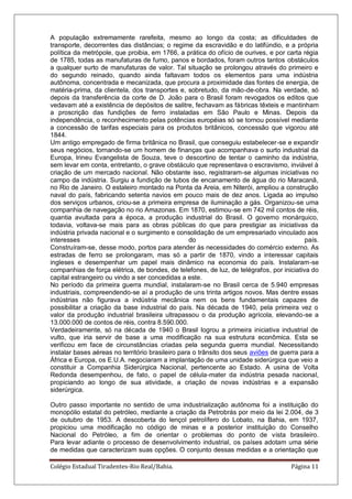 Colégio Estadual Tiradentes-Rio Real/Bahia. Página 11
A população extremamente rarefeita, mesmo ao longo da costa; as dificuldades de
transporte, decorrentes das distâncias; o regime da escravidão e do latifúndio, e a própria
política da metrópole, que proibia, em 1766, a prática do ofício de ourives, e por carta régia
de 1785, todas as manufaturas de fumo, panos e bordados, foram outros tantos obstáculos
a qualquer surto de manufaturas de valor. Tal situação se prolongou através do primeiro e
do segundo reinado, quando ainda faltavam todos os elementos para uma indústria
autônoma, concentrada e mecanizada, que procura a proximidade das fontes de energia, de
matéria-prima, da clientela, dos transportes e, sobretudo, da mão-de-obra. Na verdade, só
depois da transferência da corte de D. João para o Brasil foram revogados os editos que
vedavam até a existência de depósitos de salitre, fechavam as fábricas têxteis e mantinham
a proscrição das fundições de ferro instaladas em São Paulo e Minas. Depois da
independência, o reconhecimento pelas potências européias só se tornou possível mediante
a concessão de tarifas especiais para os produtos britânicos, concessão que vigorou até
1844.
Um antigo empregado de firma britânica no Brasil, que conseguiu estabelecer-se e expandir
seus negócios, tornando-se um homem de finanças que acompanhava o surto industrial da
Europa, Irineu Evangelista de Souza, teve o descortino de tentar o caminho da indústria,
sem levar em conta, entretanto, o grave obstáculo que representava o escravismo, inviável à
criação de um mercado nacional. Não obstante isso, registraram-se algumas iniciativas no
campo da indústria. Surgiu a fundição de tubos de encanamento de água do rio Maracanã,
no Rio de Janeiro. O estaleiro montado na Ponta da Areia, em Niterói, ampliou a construção
naval do país, fabricando setenta navios em pouco mais de dez anos. Ligada ao impulso
dos serviços urbanos, criou-se a primeira empresa de iluminação a gás. Organizou-se uma
companhia de navegação no rio Amazonas. Em 1870, estimou-se em 742 mil contos de réis,
quantia avultada para a época, a produção industrial do Brasil. O governo monárquico,
todavia, voltava-se mais para as obras públicas do que para prestigiar as iniciativas da
indústria privada nacional e o surgimento e consolidação de um empresariado vinculado aos
interesses do país.
Construíram-se, desse modo, portos para atender às necessidades do comércio externo. As
estradas de ferro se prolongaram, mas só a partir de 1870, vindo a interessar capitais
ingleses e desempenhar um papel mais dinâmico na economia do país. Instalaram-se
companhias de força elétrica, de bondes, de telefones, de luz, de telégrafos, por iniciativa do
capital estrangeiro ou vindo a ser concedidas a este.
No período da primeira guerra mundial, instalaram-se no Brasil cerca de 5.940 empresas
industriais, compreendendo-se aí a produção de uns trinta artigos novos. Mas dentre essas
indústrias não figurava a indústria mecânica nem os bens fundamentais capazes de
possibilitar a criação da base industrial do país. Na década de 1940, pela primeira vez o
valor da produção industrial brasileira ultrapassou o da produção agrícola, elevando-se a
13.000.000 de contos de réis, contra 8.590.000.
Verdadeiramente, só na década de 1940 o Brasil logrou a primeira iniciativa industrial de
vulto, que iria servir de base a uma modificação na sua estrutura econômica. Esta se
verificou em face de circunstâncias criadas pela segunda guerra mundial. Necessitando
instalar bases aéreas no território brasileiro para o trânsito dos seus aviões de guerra para a
África e Europa, os E.U.A. negociaram a implantação de uma unidade siderúrgica que veio a
constituir a Companhia Siderúrgica Nacional, pertencente ao Estado. A usina de Volta
Redonda desempenhou, de fato, o papel de célula-mater da indústria pesada nacional,
propiciando ao longo de sua atividade, a criação de novas indústrias e a expansão
siderúrgica.
Outro passo importante no sentido de uma industrialização autônoma foi a instituição do
monopólio estatal do petróleo, mediante a criação da Petrobrás por meio da lei 2.004, de 3
de outubro de 1953. A descoberta do lençol petrolífero do Lobato, na Bahia, em 1937,
propiciou uma modificação no código de minas e a posterior instituição do Conselho
Nacional do Petróleo, a fim de orientar o problemas do ponto de vista brasileiro.
Para levar adiante o processo de desenvolvimento industrial, os países adotam uma série
de medidas que caracterizam suas opções. O conjunto dessas medidas e a orientação que
 